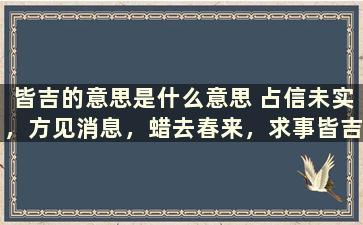 皆吉的意思是什么意思 占信未实，方见消息，蜡去春来，求事皆吉，是什么意思